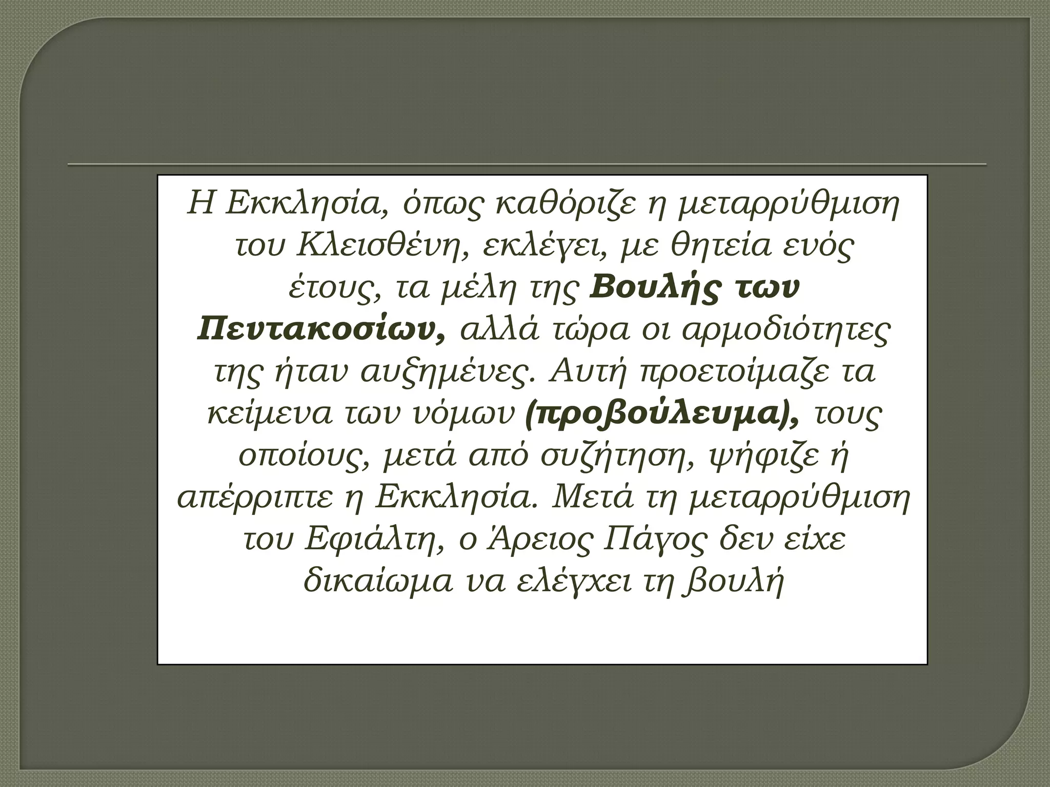 Η Εκκλησία, όπως καθόριζε η μεταρρύθμιση
του Κλεισθένη, εκλέγει, με θητεία ενός
έτους, τα μέλη της Βουλής των
Πεντακοσίων, αλλά τώρα οι αρμοδιότητες
της ήταν αυξημένες. Αυτή προετοίμαζε τα
κείμενα των νόμων (προβούλευμα), τους
οποίους, μετά από συζήτηση, ψήφιζε ή
απέρριπτε η Εκκλησία. Μετά τη μεταρρύθμιση
του Εφιάλτη, ο Άρειος Πάγος δεν είχε
δικαίωμα να ελέγχει τη βουλή
 