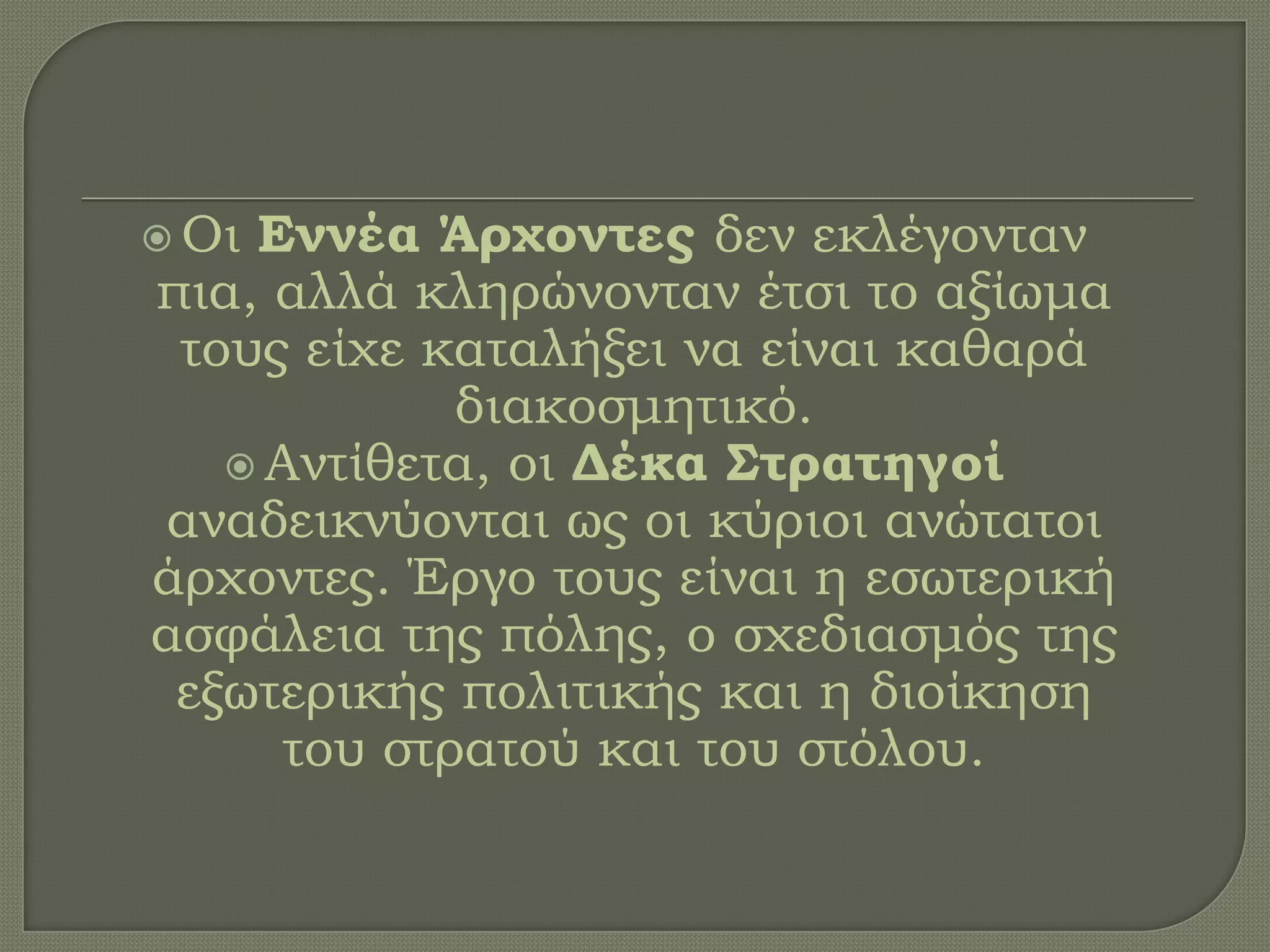  Οι Εννέα Άρχοντες δεν εκλέγονταν
πια, αλλά κληρώνονταν έτσι το αξίωμα
τους είχε καταλήξει να είναι καθαρά
διακοσμητικό.
 Αντίθετα, οι Δέκα Στρατηγοί
αναδεικνύονται ως οι κύριοι ανώτατοι
άρχοντες. Έργο τους είναι η εσωτερική
ασφάλεια της πόλης, ο σχεδιασμός της
εξωτερικής πολιτικής και η διοίκηση
του στρατού και του στόλου.
 