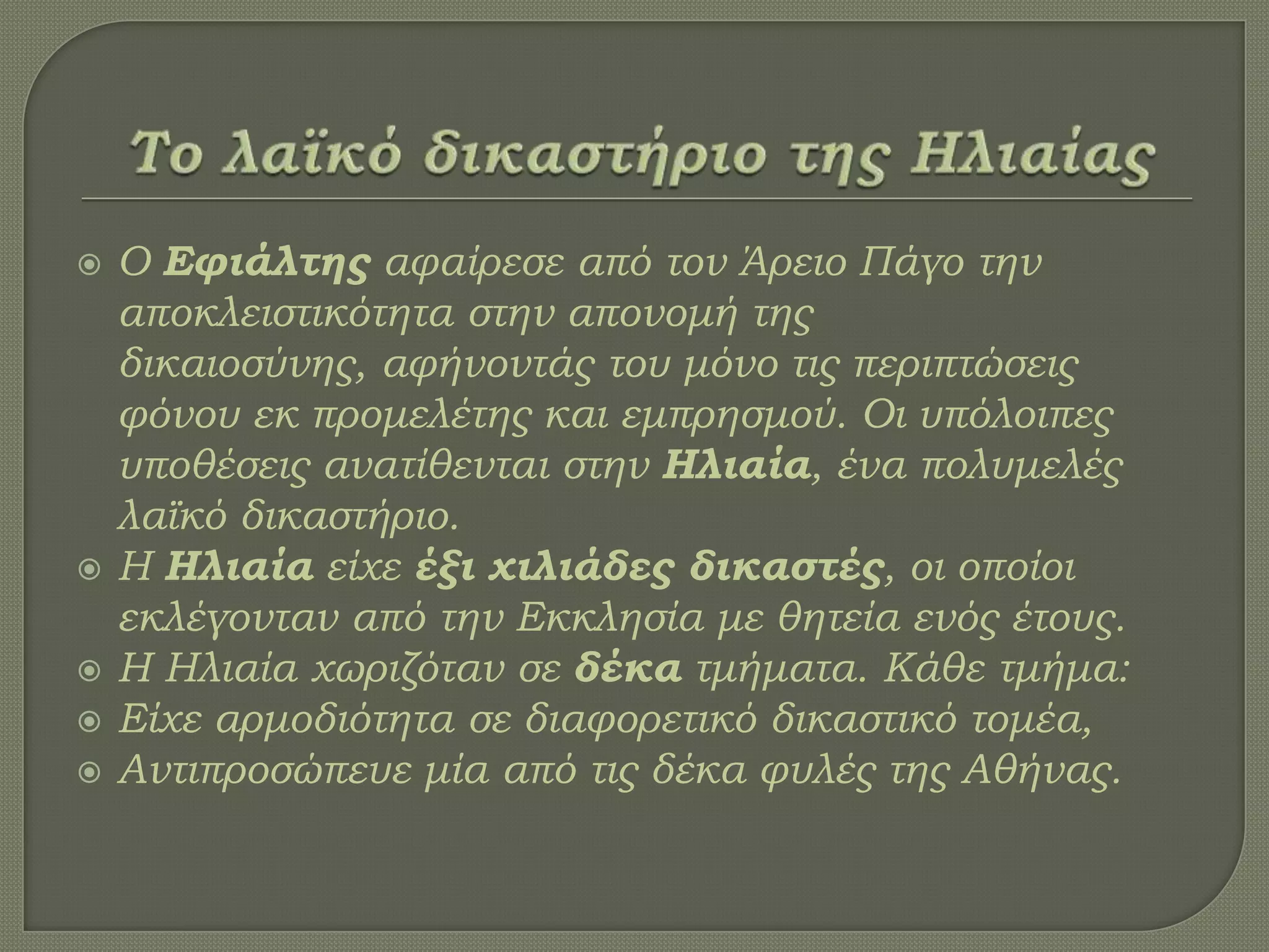  Ο Εφιάλτης αφαίρεσε από τον Άρειο Πάγο την
αποκλειστικότητα στην απονομή της
δικαιοσύνης, αφήνοντάς του μόνο τις περιπτώσεις
φόνου εκ προμελέτης και εμπρησμού. Οι υπόλοιπες
υποθέσεις ανατίθενται στην Ηλιαία, ένα πολυμελές
λαϊκό δικαστήριο.
 Η Ηλιαία είχε έξι χιλιάδες δικαστές, οι οποίοι
εκλέγονταν από την Εκκλησία με θητεία ενός έτους.
 Η Ηλιαία χωριζόταν σε δέκα τμήματα. Κάθε τμήμα:
 Είχε αρμοδιότητα σε διαφορετικό δικαστικό τομέα,
 Αντιπροσώπευε μία από τις δέκα φυλές της Αθήνας.
 