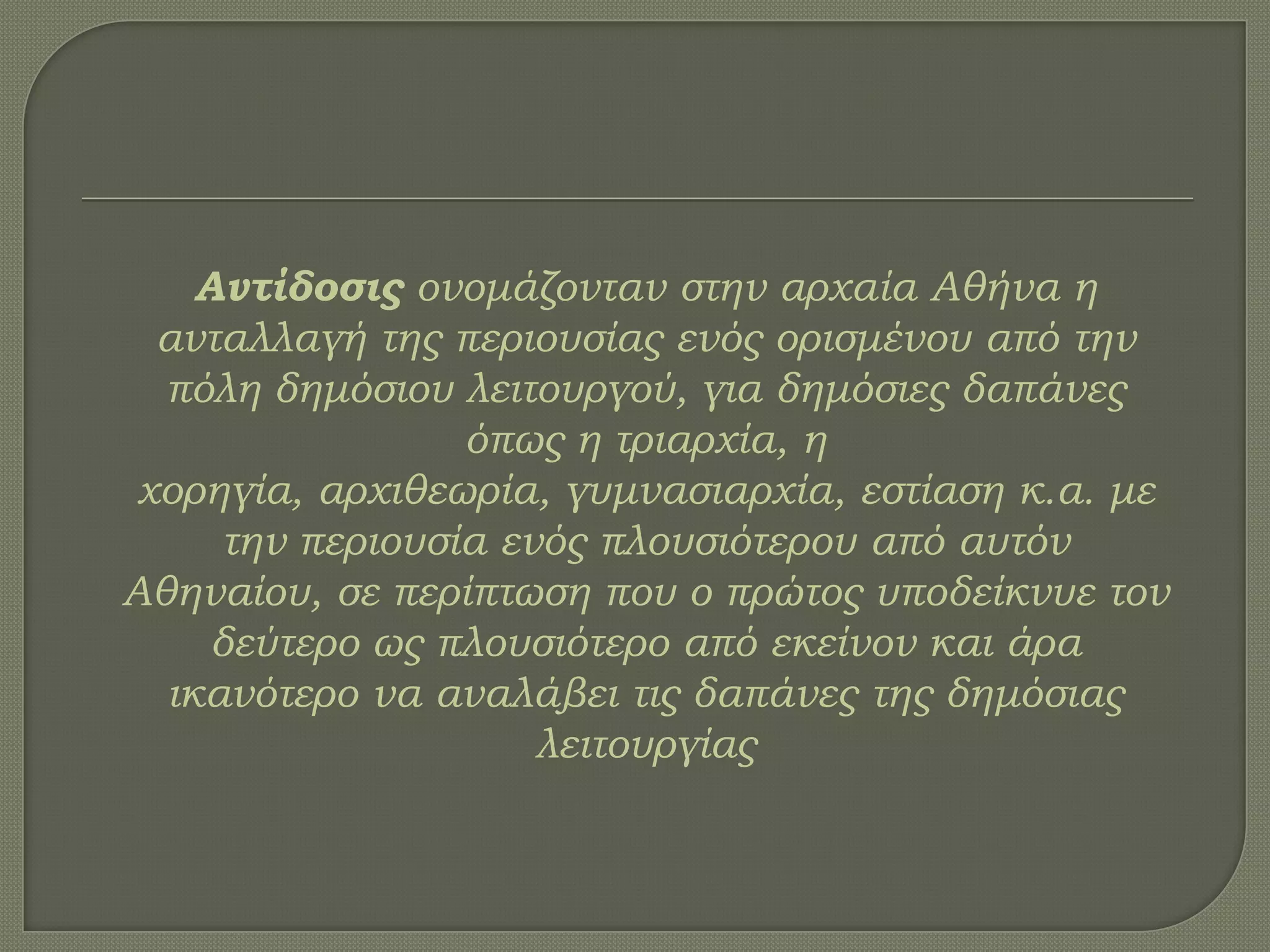 Αντίδοσις ονομάζονταν στην αρχαία Αθήνα η
ανταλλαγή της περιουσίας ενός ορισμένου από την
πόλη δημόσιου λειτουργού, για δημόσιες δαπάνες
όπως η τριαρχία, η
χορηγία, αρχιθεωρία, γυμνασιαρχία, εστίαση κ.α. με
την περιουσία ενός πλουσιότερου από αυτόν
Αθηναίου, σε περίπτωση που ο πρώτος υποδείκνυε τον
δεύτερο ως πλουσιότερο από εκείνον και άρα
ικανότερο να αναλάβει τις δαπάνες της δημόσιας
λειτουργίας
 