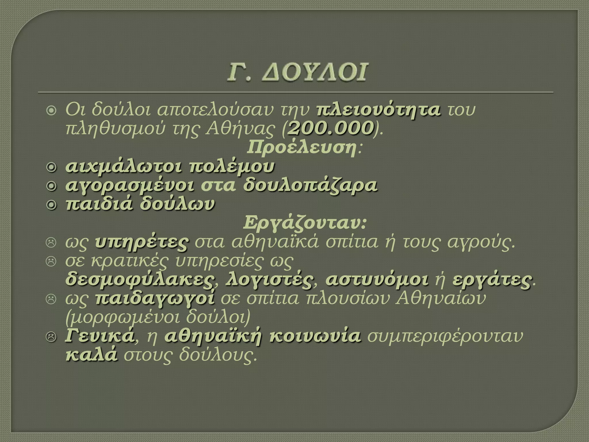  Οι δούλοι αποτελούσαν την πλειονότητα του
πληθυσμού της Αθήνας (200.000).
Προέλευση:
 αιχμάλωτοι πολέμου
 αγορασμένοι στα δουλοπάζαρα
 παιδιά δούλων
Εργάζονταν:
 ως υπηρέτες στα αθηναϊκά σπίτια ή τους αγρούς.
 σε κρατικές υπηρεσίες ως
δεσμοφύλακες, λογιστές, αστυνόμοι ή εργάτες.
 ως παιδαγωγοί σε σπίτια πλουσίων Αθηναίων
(μορφωμένοι δούλοι)
 Γενικά, η αθηναϊκή κοινωνία συμπεριφέρονταν
καλά στους δούλους.
 