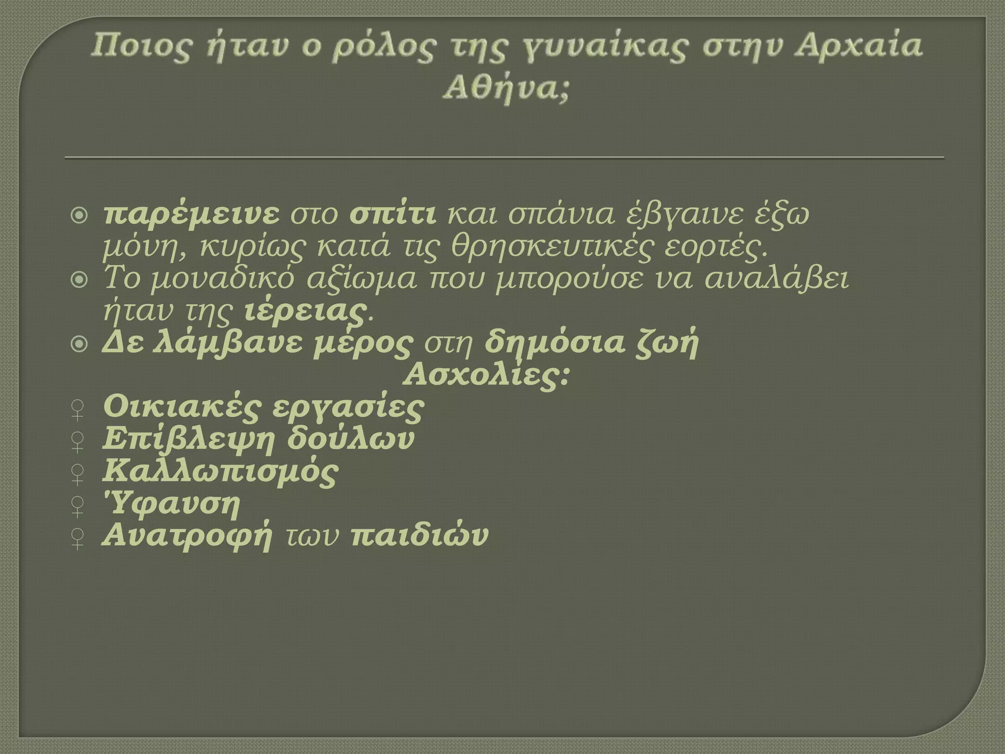  παρέμεινε στο σπίτι και σπάνια έβγαινε έξω
μόνη, κυρίως κατά τις θρησκευτικές εορτές.
 Σο μοναδικό αξίωμα που μπορούσε να αναλάβει
ήταν της ιέρειας.
 Δε λάμβανε μέρος στη δημόσια ζωή
Ασχολίες:
♀ Οικιακές εργασίες
♀ Επίβλεψη δούλων
♀ Καλλωπισμός
♀ Ύφανση
♀ Ανατροφή των παιδιών
 
