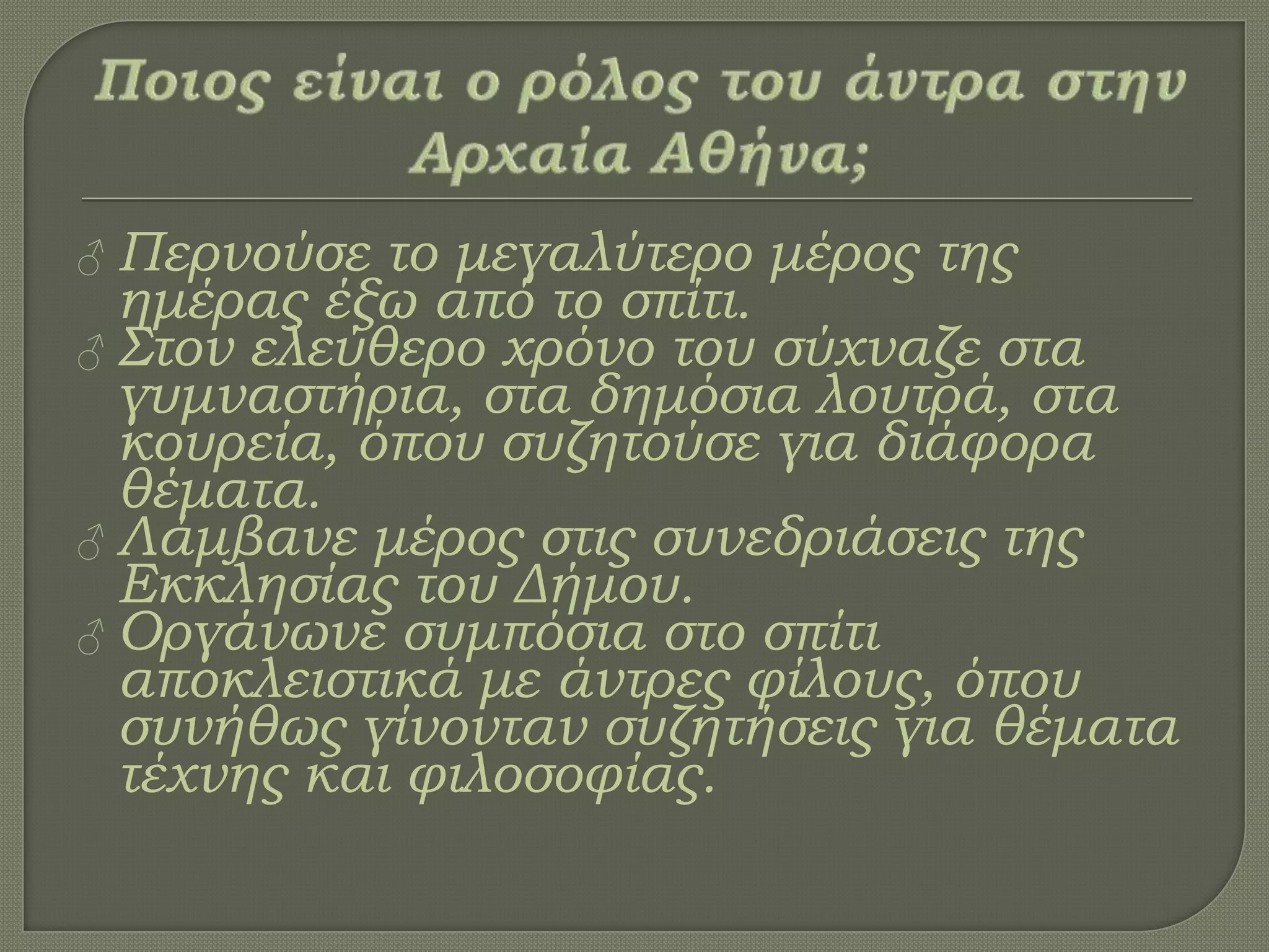 ♂ Περνούσε το μεγαλύτερο μέρος της
ημέρας έξω από το σπίτι.
♂ ΢τον ελεύθερο χρόνο του σύχναζε στα
γυμναστήρια, στα δημόσια λουτρά, στα
κουρεία, όπου συζητούσε για διάφορα
θέματα.
♂ Λάμβανε μέρος στις συνεδριάσεις της
Εκκλησίας του Δήμου.
♂ Οργάνωνε συμπόσια στο σπίτι
αποκλειστικά με άντρες φίλους, όπου
συνήθως γίνονταν συζητήσεις για θέματα
τέχνης και φιλοσοφίας.
 