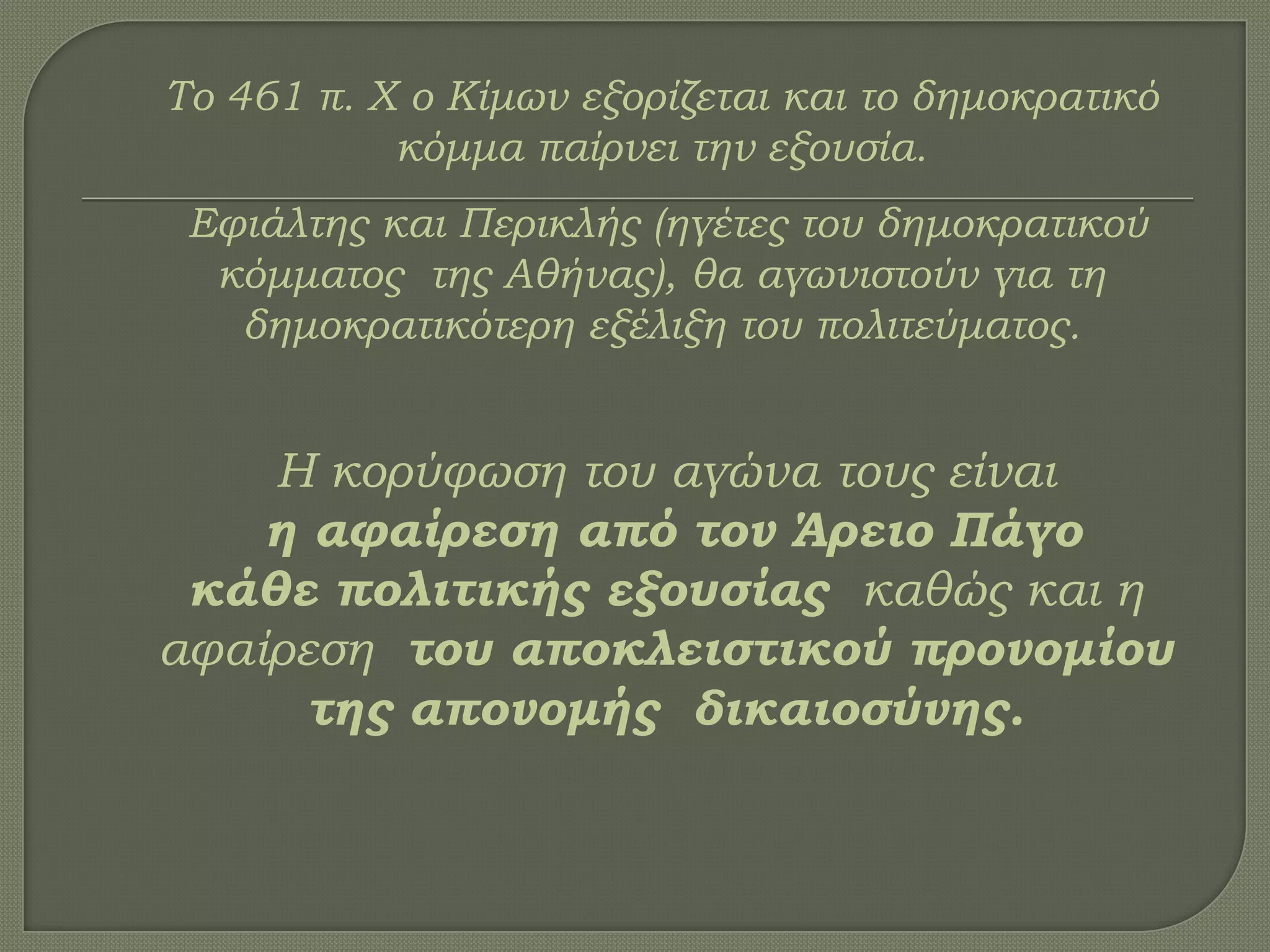 Σο 461 π. Χ ο Κίμων εξορίζεται και το δημοκρατικό
κόμμα παίρνει την εξουσία.
Εφιάλτης και Περικλής (ηγέτες του δημοκρατικού
κόμματος της Αθήνας), θα αγωνιστούν για τη
δημοκρατικότερη εξέλιξη του πολιτεύματος.
Η κορύφωση του αγώνα τους είναι
η αφαίρεση από τον Άρειο Πάγο
κάθε πολιτικής εξουσίας καθώς και η
αφαίρεση του αποκλειστικού προνομίου
της απονομής δικαιοσύνης.
 