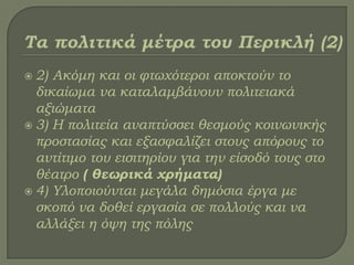  2) Ακόμη και οι φτωχότεροι αποκτούν το
δικαίωμα να καταλαμβάνουν πολιτειακά
αξιώματα
 3) Η πολιτεία αναπτύσσει θεσμούς κοινωνικής
προστασίας και εξασφαλίζει στους απόρους το
αντίτιμο του εισιτηρίου για την είσοδό τους στο
θέατρο ( θεωρικά χρήματα)
 4) Τλοποιούνται μεγάλα δημόσια έργα με
σκοπό να δοθεί εργασία σε πολλούς και να
αλλάξει η όψη της πόλης
 