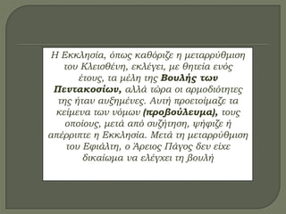 Η Εκκλησία, όπως καθόριζε η μεταρρύθμιση
του Κλεισθένη, εκλέγει, με θητεία ενός
έτους, τα μέλη της Βουλής των
Πεντακοσίων, αλλά τώρα οι αρμοδιότητες
της ήταν αυξημένες. Αυτή προετοίμαζε τα
κείμενα των νόμων (προβούλευμα), τους
οποίους, μετά από συζήτηση, ψήφιζε ή
απέρριπτε η Εκκλησία. Μετά τη μεταρρύθμιση
του Εφιάλτη, ο Άρειος Πάγος δεν είχε
δικαίωμα να ελέγχει τη βουλή
 