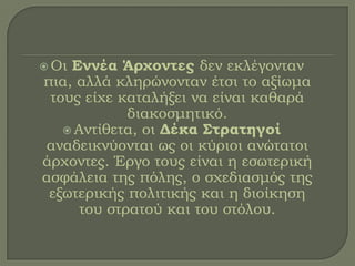  Οι Εννέα Άρχοντες δεν εκλέγονταν
πια, αλλά κληρώνονταν έτσι το αξίωμα
τους είχε καταλήξει να είναι καθαρά
διακοσμητικό.
 Αντίθετα, οι Δέκα Στρατηγοί
αναδεικνύονται ως οι κύριοι ανώτατοι
άρχοντες. Έργο τους είναι η εσωτερική
ασφάλεια της πόλης, ο σχεδιασμός της
εξωτερικής πολιτικής και η διοίκηση
του στρατού και του στόλου.
 