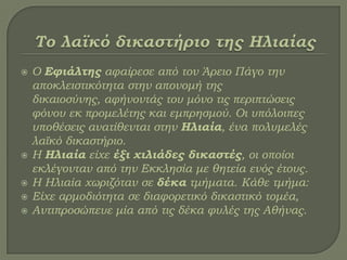  Ο Εφιάλτης αφαίρεσε από τον Άρειο Πάγο την
αποκλειστικότητα στην απονομή της
δικαιοσύνης, αφήνοντάς του μόνο τις περιπτώσεις
φόνου εκ προμελέτης και εμπρησμού. Οι υπόλοιπες
υποθέσεις ανατίθενται στην Ηλιαία, ένα πολυμελές
λαϊκό δικαστήριο.
 Η Ηλιαία είχε έξι χιλιάδες δικαστές, οι οποίοι
εκλέγονταν από την Εκκλησία με θητεία ενός έτους.
 Η Ηλιαία χωριζόταν σε δέκα τμήματα. Κάθε τμήμα:
 Είχε αρμοδιότητα σε διαφορετικό δικαστικό τομέα,
 Αντιπροσώπευε μία από τις δέκα φυλές της Αθήνας.
 