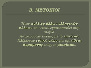 Ήταν πολίτες άλλων ελληνικών
πόλεων που είχαν εγκατασταθεί στην
Αθήνα.
Ασχολούνταν κυρίως με το εμπόριο.
Πλήρωναν ειδικό φόρο για την άδεια
παραμονής τους, το μετοίκιον.
Β. ΜΕΣΟΙΚΟΙ
 