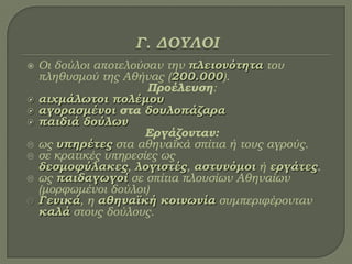  Οι δούλοι αποτελούσαν την πλειονότητα του
πληθυσμού της Αθήνας (200.000).
Προέλευση:
 αιχμάλωτοι πολέμου
 αγορασμένοι στα δουλοπάζαρα
 παιδιά δούλων
Εργάζονταν:
 ως υπηρέτες στα αθηναϊκά σπίτια ή τους αγρούς.
 σε κρατικές υπηρεσίες ως
δεσμοφύλακες, λογιστές, αστυνόμοι ή εργάτες.
 ως παιδαγωγοί σε σπίτια πλουσίων Αθηναίων
(μορφωμένοι δούλοι)
 Γενικά, η αθηναϊκή κοινωνία συμπεριφέρονταν
καλά στους δούλους.
 