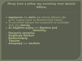  παρέμεινε στο σπίτι και σπάνια έβγαινε έξω
μόνη, κυρίως κατά τις θρησκευτικές εορτές.
 Σο μοναδικό αξίωμα που μπορούσε να αναλάβει
ήταν της ιέρειας.
 Δε λάμβανε μέρος στη δημόσια ζωή
Ασχολίες:
♀ Οικιακές εργασίες
♀ Επίβλεψη δούλων
♀ Καλλωπισμός
♀ Ύφανση
♀ Ανατροφή των παιδιών
 