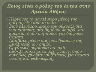 ♂ Περνούσε το μεγαλύτερο μέρος της
ημέρας έξω από το σπίτι.
♂ ΢τον ελεύθερο χρόνο του σύχναζε στα
γυμναστήρια, στα δημόσια λουτρά, στα
κουρεία, όπου συζητούσε για διάφορα
θέματα.
♂ Λάμβανε μέρος στις συνεδριάσεις της
Εκκλησίας του Δήμου.
♂ Οργάνωνε συμπόσια στο σπίτι
αποκλειστικά με άντρες φίλους, όπου
συνήθως γίνονταν συζητήσεις για θέματα
τέχνης και φιλοσοφίας.
 