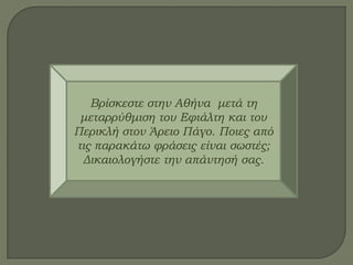 Βρίσκεστε στην Αθήνα μετά τη
μεταρρύθμιση του Εφιάλτη και του
Περικλή στον Άρειο Πάγο. Ποιες από
τις παρακάτω φράσεις είναι σωστές;
Δικαιολογήστε την απάντησή σας.
 