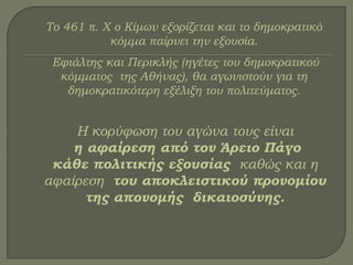 Σο 461 π. Χ ο Κίμων εξορίζεται και το δημοκρατικό
κόμμα παίρνει την εξουσία.
Εφιάλτης και Περικλής (ηγέτες του δημοκρατικού
κόμματος της Αθήνας), θα αγωνιστούν για τη
δημοκρατικότερη εξέλιξη του πολιτεύματος.
Η κορύφωση του αγώνα τους είναι
η αφαίρεση από τον Άρειο Πάγο
κάθε πολιτικής εξουσίας καθώς και η
αφαίρεση του αποκλειστικού προνομίου
της απονομής δικαιοσύνης.
 