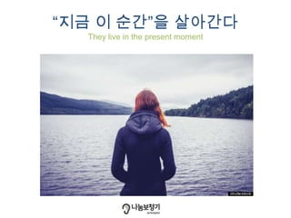 “지금 이 순간”을 살아간다
They live in the present moment
 