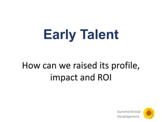 Summerbrook
Development
Early Talent
How can we raised its profile,
impact and ROI
 