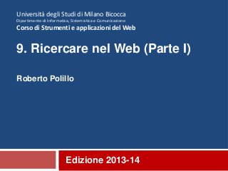 Edizione 2013-14
Università degli Studi di Milano Bicocca
Dipartimento di Informatica, Sistemistica e Comunicazione
Corso di Strumenti e applicazioni del Web
9. Ricercare nel Web (Parte I)
Roberto Polillo
 