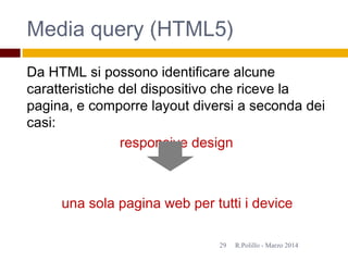 Media query (HTML5)
Da HTML si possono identificare alcune
caratteristiche del dispositivo che riceve la
pagina, e comporre layout diversi a seconda dei
casi:
responsive design
una sola pagina web per tutti i device
R.Polillo - Marzo 201429
 