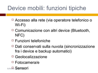 Device mobili: funzioni tipiche
R.Polillo - Marzo 2014
8
 Accesso alla rete (via operatore telefonico o
Wi-Fi)
 Comunicazione con altri device (Bluetooth,
NFC)
 Funzioni telefoniche
 Dati conservati sulla nuvola (sincronizzazione
fra i device e backup automatici)
 Geolocalizzazione
 Fotocamera/e
 Sensori
 