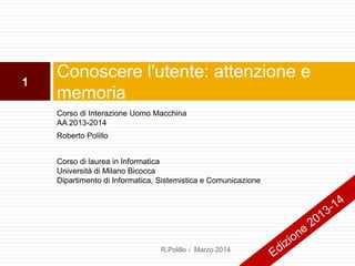 Corso di Interazione Uomo Macchina
AA 2013-2014
Roberto Polillo
Corso di laurea in Informatica
Università di Milano Bicocca
Dipartimento di Informatica, Sistemistica e Comunicazione
Conoscere l'utente: attenzione e
memoria
1
R.Polillo - Marzo 2014
 