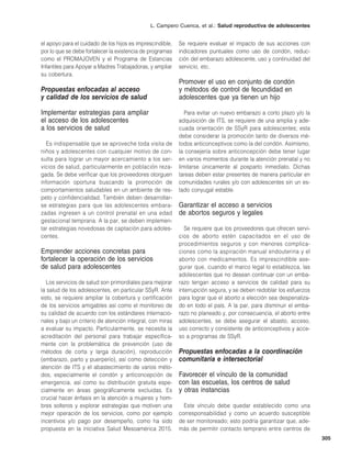 L. Campero Cuenca, et al.: Salud reproductiva de adolescentes
305
el apoyo para el cuidado de los hijos es imprescindible,
por lo que se debe fortalecer la existencia de programas
como el PROMAJOVEN y el Programa de Estancias
Infantiles para Apoyar a Madres Trabajadoras, y ampliar
su cobertura.
Propuestas enfocadas al acceso
y calidad de los servicios de salud
Implementar estrategias para ampliar
el acceso de los adolescentes
a los servicios de salud
Es indispensable que se aproveche toda visita de
niños y adolescentes con cualquier motivo de con-
sulta para lograr un mayor acercamiento a los ser-
vicios de salud, particularmente en población reza-
gada. Se debe verificar que los proveedores otorguen
información oportuna buscando la promoción de
comportamientos saludables en un ambiente de res-
peto y confidencialidad. También deben desarrollar-
se estrategias para que las adolescentes embara-
zadas ingresen a un control prenatal en una edad
gestacional temprana. A la par, se deben implemen-
tar estrategias novedosas de captación para adoles-
centes.
Emprender acciones concretas para
fortalecer la operación de los servicios
de salud para adolescentes
Los servicios de salud son primordiales para mejorar
la salud de los adolescentes, en particular SSyR. Ante
esto, se requiere ampliar la cobertura y certificación
de los servicios amigables así como el monitoreo de
su calidad de acuerdo con los estándares internacio-
nales y bajo un criterio de atención integral, con miras
a evaluar su impacto. Particularmente, se necesita la
acreditación del personal para trabajar específica-
mente con la problemática de prevención (uso de
métodos de corta y larga duración), reproducción
(embarazo, parto y puerperio), así como detección y
atención de ITS y el abastecimiento de varios méto-
dos, especialmente el condón y anticoncepción de
emergencia, así como su distribución gratuita espe-
cialmente en áreas geográficamente excluidas. Es
crucial hacer énfasis en la atención a mujeres y hom-
bres solteros y explorar estrategias que motiven una
mejor operación de los servicios, como por ejemplo
incentivos y/o pago por desempeño, como ha sido
propuesta en la iniciativa Salud Mesoamérica 2015.
Se requiere evaluar el impacto de sus acciones con
indicadores puntuales como uso de condón, reduc-
ción del embarazo adolescente, uso y continuidad del
servicio, etc.
Promover el uso en conjunto de condón
y métodos de control de fecundidad en
adolescentes que ya tienen un hijo
Para evitar un nuevo embarazo a corto plazo y/o la
adquisición de ITS, se requiere de una amplia y ade-
cuada orientación de SSyR para adolescentes; esta
debe considerar la promoción tanto de diversos mé-
todos anticonceptivos como la del condón. Asimismo,
la consejería sobre anticoncepción debe tener lugar
en varios momentos durante la atención prenatal y no
limitarse únicamente al posparto inmediato. Dichas
tareas deben estar presentes de manera particular en
comunidades rurales y/o con adolescentes sin un es-
tado conyugal estable.
Garantizar el acceso a servicios
de abortos seguros y legales
Se requiere que los proveedores que ofrecen servi-
cios de aborto estén capacitados en el uso de
procedimientos seguros y con menores complica-
ciones como la aspiración manual endouterina y el
aborto con medicamentos. Es imprescindible ase-
gurar que, cuando el marco legal lo establezca, las
adolescentes que no desean continuar con un emba-
razo tengan acceso a servicios de calidad para su
interrupción segura, y se deben redoblar los esfuerzos
para lograr que el aborto a elección sea despenaliza-
do en todo el país. A la par, para disminuir el emba-
razo no planeado y, por consecuencia, el aborto entre
adolescentes, se debe asegurar el abasto, acceso,
uso correcto y consistente de anticonceptivos y acce-
so a programas de SSyR.
Propuestas enfocadas a la coordinación
comunitaria e intersectorial
Favorecer el vínculo de la comunidad
con las escuelas, los centros de salud
y otras instancias
Este vínculo debe quedar establecido como una
corresponsabilidad y como un acuerdo susceptible
de ser monitoreado; esto podría garantizar que, ade-
más de permitir contacto temprano entre centros de
 