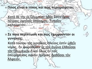  Ποιος είμαι ο τόπος και πώς περιγράφεται;
Καςὰ δὲ ςὴμ ἐπ ὆λσμπίαμ ὁδὸμ ἔρςιμ ὄοξπ
πέςοαιπ ὑφηλαῖπ ἀπόςξμξμ, Σσπαῖξμ
καλξύμεμξμ.
 Σε ποια περίπτωση και πώς τιμωρούμταμ οι
γυμαίκες;
Καςὰ ςξύςξσ ςὰπ γσμαῖκαπ Ἠλείξιπ ἐρςὶμ ὠθεῖμ
μόμξπ, ἤμ τχοαθῶριμ ἐπ ςὸμ ἀγῶμα ἐλθξῦραι
ςὸμ ὆λσμπικὸμ ἤ καὶ ὅλχπ ἐμ ςαῖπ
ἀπειοημέμαιπ ρτίριμ ἡμέοαιπ διαβᾶραι ςὸμ
Ἀλτειόμ.
 