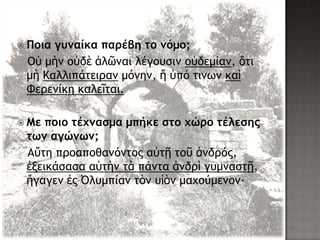  Ποια γυμαίκα παρέβη το μόμο;
Οὐ μὴμ ξὐδὲ ἁλῶμαι λέγξσριμ ξὐδεμίαμ, ὅςι
μὴ Καλλιπάςειοαμ μόμημ, ἥ ὑπό ςιμχμ καὶ
Φεοεμίκη καλεῖςαι.
 Με ποιο τέχμασμα μπήκε στο χώρο τέλεσης
τωμ αγώμωμ;
Αὕςη ποξαπξθαμόμςξπ αὐςῇ ςξῦ ἀμδοόπ,
ἐνεικάραρα αὑςὴμ ςὰ πάμςα ἀμδοὶ γσμμαρςῇ,
ἤγαγεμ ἐπ ὆λσμπίαμ ςὸμ σἱὸμ μαυξύμεμξμ·
 