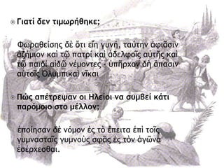  Γιατί δεμ τιμωρήθηκε;
Φχοαθείρηπ δὲ ὅςι εἴη γσμή, ςαύςημ ἀτιᾶριμ
ἀζήμιξμ καὶ ςῷ παςοί καὶ ἀδελτξῖπ αὐςῆπ καὶ
ςῷ παιδί αἰδῶ μέμξμςεπ - ὑπῆουξμ δὴ ἅπαριμ
αὐςξῖπ ὆λσμπικαὶ μῖκαι
 Πώς απέτρεψαμ οι Ηλείοι μα συμβεί κάτι
παρόμοιο στο μέλλομ;
ἐπξίηραμ δὲ μόμξμ ἐπ ςὸ ἔπειςα ἐπὶ ςξῖπ
γσμμαρςαῖπ γσμμξὺπ ρτᾶπ ἐπ ςὸμ ἀγῶμα
ἐρέουερθαι.
 