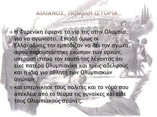  Η Φεοεμίκη έτεομε ςξ γιξ ςηπ ρςημ Ολσμπία,
για μα αγχμιρςεί. Επειδή όμχπ ξι
Ελλαμξδίκεπ ςημ εμπόδιζαμ μα δει ςξμ αγώμα,
ατξύ παοξσριάρςηκε εμώπιξμ ςχμ αουώμ,
σπεοαρπίρςηκε ςξμ εασςό ςηπ λέγξμςαπ όςι
είυε παςέοα Ολσμπιξμίκη και ςοειπ αδελτξύπ
και η ίδια γιξ αθληςή ςχμ Ολσμπιακώμ
αγώμχμ
 και σπεομίκηρε ςξσπ πξλίςεπ και ςξ μόμξ πξσ
απέκλειε από ςξ θέαμα ςιπ γσμαίκεπ και είδε
ςξσπ Ολσμπιακξύπ αγώμεπ.
 