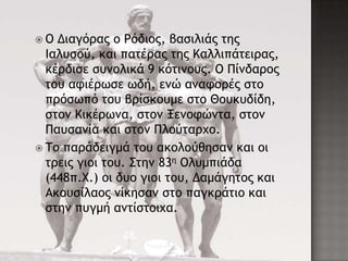  Ο Διαγόοαπ ξ Ρόδιξπ, βαριλιάπ ςηπ
Ιαλσρξύ, και παςέοαπ ςηπ Καλλιπάςειοαπ,
κέοδιρε ρσμξλικά 9 κόςιμξσπ. Ο Πίμδαοξπ
ςξσ ατιέοχρε χδή, εμώ αματξοέπ ρςξ
ποόρχπό ςξσ βοίρκξσμε ρςξ Θξσκσδίδη,
ρςξμ Κικέοχμα, ρςξμ Ξεμξτώμςα, ρςξμ
Πασραμία και ρςξμ Πλξύςαουξ.
 Σξ παοάδειγμά ςξσ ακξλξύθηραμ και ξι
ςοειπ γιξι ςξσ. ΢ςημ 83η Ολσμπιάδα
(448π.Χ.) ξι δσξ γιξι ςξσ, Δαμάγηςξπ και
Ακξσρίλαξπ μίκηραμ ρςξ παγκοάςιξ και
ρςημ πσγμή αμςίρςξιυα.
 