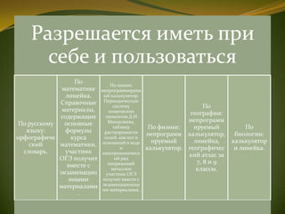 Разрешается иметь при
себе и пользоваться
По русскому
языку:
орфографиче
ский
словарь.
По
математике
линейка.
Справочные
материалы,
содержащие
основные
формулы
курса
математики,
участник
ОГЭ получит
вместе с
экзаменацио
нными
материалами
.
По химии:
непрограммируем
ый калькулятор.
Периодическую
систему
химических
элементов Д.И
Менделеева,
таблицу
растворимости
солей, кислот и
оснований в воде
и
электрохимическ
ий ряд
напряжений
металлов
участник ОГЭ
получит вместе с
экзаменационны
ми материалами.
По физике:
непрограмм
ируемый
калькулятор.
По
географии:
непрограмм
ируемый
калькулятор,
линейка,
географичес
кий атлас за
7, 8 и 9
классы.
По
биологии:
калькулятор
и линейка.
 