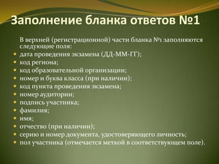 Заполнение бланка ответов №1
В верхней (регистрационной) части бланка №1 заполняются
следующие поля:
 дата проведения экзамена (ДД-ММ-ГГ);
 код региона;
 код образовательной организации;
 номер и буква класса (при наличии);
 код пункта проведения экзамена;
 номер аудитории;
 подпись участника;
 фамилия;
 имя;
 отчество (при наличии);
 серию и номер документа, удостоверяющего личность;
 пол участника (отмечается меткой в соответствующем поле).
 
