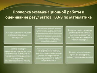 Проверка экзаменационной работы и
оценивание результатов ГВЭ-9 по математике
Экзаменационные работы
проверяются двумя
экспертами.
По результатам проверки эксперты
независимо друг от друга выставляют
баллы за каждый ответ на задания
экзаменационной работы. Результаты
каждого оценивания вносятся в
протоколы проверки предметными
комиссиями, которые после
заполнения передаются в РЦОИ для
дальнейшей обработки.
В случае существенного
расхождения в баллах,
выставленных двумя
экспертами, назначается
третья проверка.
Третий эксперт
назначается председателем
предметной комиссии из
числа экспертов, ранее не
проверявших
экзаменационную работу.
Третьему эксперту предоставляется
информация о баллах,
выставленных экспертами,
ранее проверявшими
экзаменационную работу
обучающегося.
Баллы, выставленные
третьим экспертом,
являются окончательными.
 