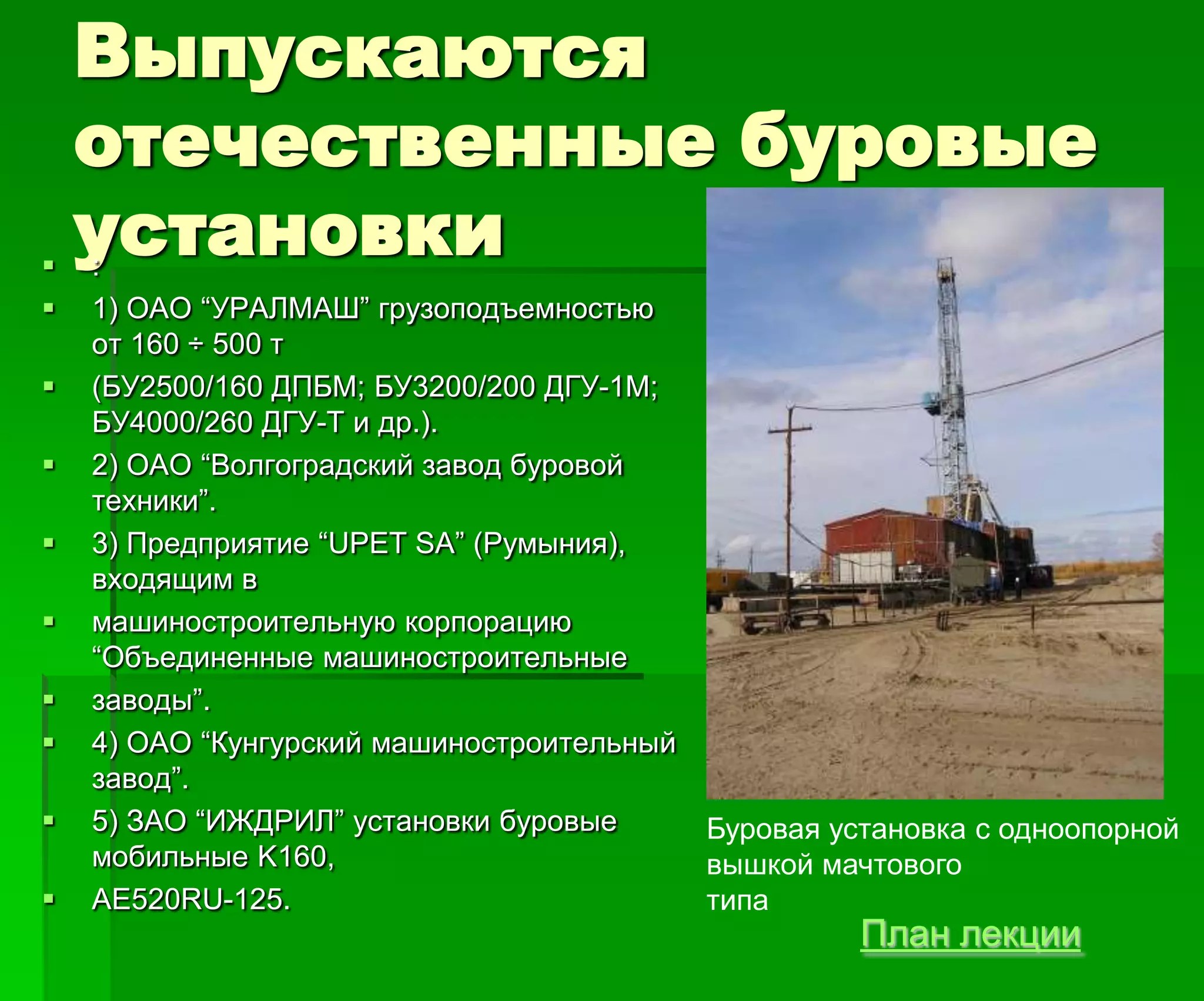 Выпускаются
отечественные буровые
установки :
 1) ОАО ―УРАЛМАШ‖ грузоподъемностью
от 160 ÷ 500 т
 (БУ2500/160 ДПБМ; БУ3200/200 ДГУ-1М;
БУ4000/260 ДГУ-Т и др.).
 2) ОАО ―Волгоградский завод буровой
техники‖.
 3) Предприятие ―UPET SA‖ (Румыния),
входящим в
 машиностроительную корпорацию
―Объединенные машиностроительные
 заводы‖.
 4) ОАО ―Кунгурский машиностроительный
завод‖.
 5) ЗАО ―ИЖДРИЛ‖ установки буровые
мобильные K160,
 АЕ520RU-125.
Буровая установка с одноопорной
вышкой мачтового
типа
План лекции
 