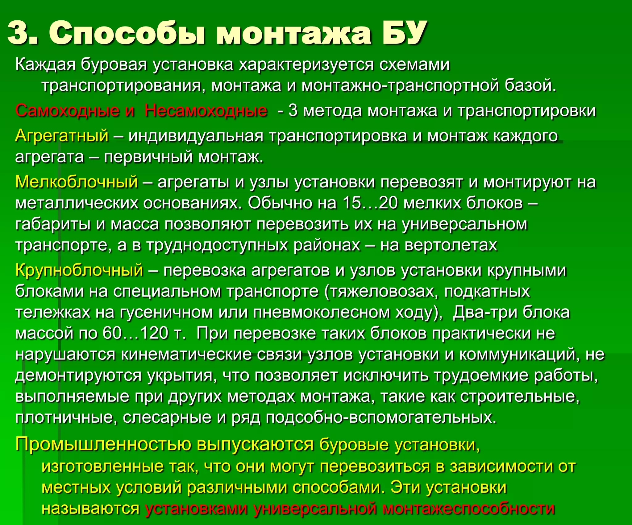 3. Способы монтажа БУ
Каждая буровая установка характеризуется схемами
транспортирования, монтажа и монтажно-транспортной базой.
Самоходные и Несамоходные - 3 метода монтажа и транспортировки
Агрегатный – индивидуальная транспортировка и монтаж каждого
агрегата – первичный монтаж.
Мелкоблочный – агрегаты и узлы установки перевозят и монтируют на
металлических основаниях. Обычно на 15…20 мелких блоков –
габариты и масса позволяют перевозить их на универсальном
транспорте, а в труднодоступных районах – на вертолетах
Крупноблочный – перевозка агрегатов и узлов установки крупными
блоками на специальном транспорте (тяжеловозах, подкатных
тележках на гусеничном или пневмоколесном ходу), Два-три блока
массой по 60…120 т. При перевозке таких блоков практически не
нарушаются кинематические связи узлов установки и коммуникаций, не
демонтируются укрытия, что позволяет исключить трудоемкие работы,
выполняемые при других методах монтажа, такие как строительные,
плотничные, слесарные и ряд подсобно-вспомогательных.
Промышленностью выпускаются буровые установки,
изготовленные так, что они могут перевозиться в зависимости от
местных условий различными способами. Эти установки
называются установками универсальной монтажеспособности
 