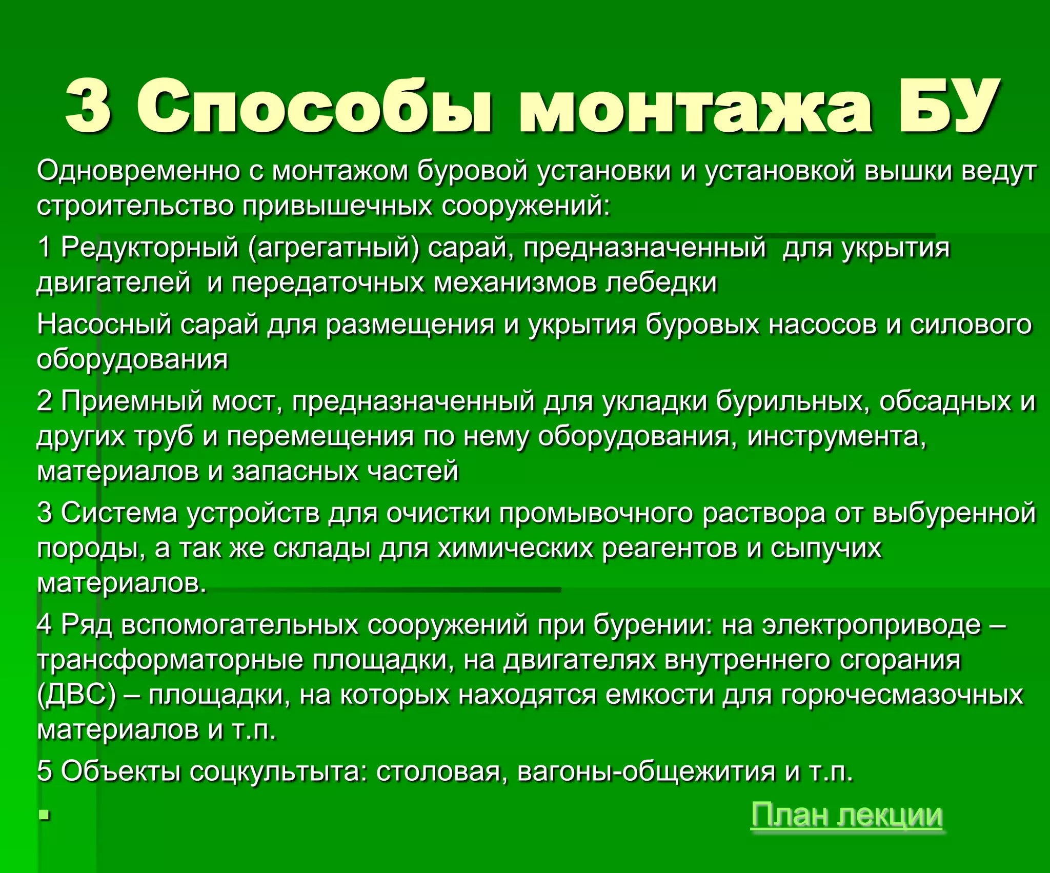 3 Способы монтажа БУ
Одновременно с монтажом буровой установки и установкой вышки ведут
строительство привышечных сооружений:
1 Редукторный (агрегатный) сарай, предназначенный для укрытия
двигателей и передаточных механизмов лебедки
Насосный сарай для размещения и укрытия буровых насосов и силового
оборудования
2 Приемный мост, предназначенный для укладки бурильных, обсадных и
других труб и перемещения по нему оборудования, инструмента,
материалов и запасных частей
3 Система устройств для очистки промывочного раствора от выбуренной
породы, а так же склады для химических реагентов и сыпучих
материалов.
4 Ряд вспомогательных сооружений при бурении: на электроприводе –
трансформаторные площадки, на двигателях внутреннего сгорания
(ДВС) – площадки, на которых находятся емкости для горючесмазочных
материалов и т.п.
5 Объекты соцкультыта: столовая, вагоны-общежития и т.п.
 План лекции
 