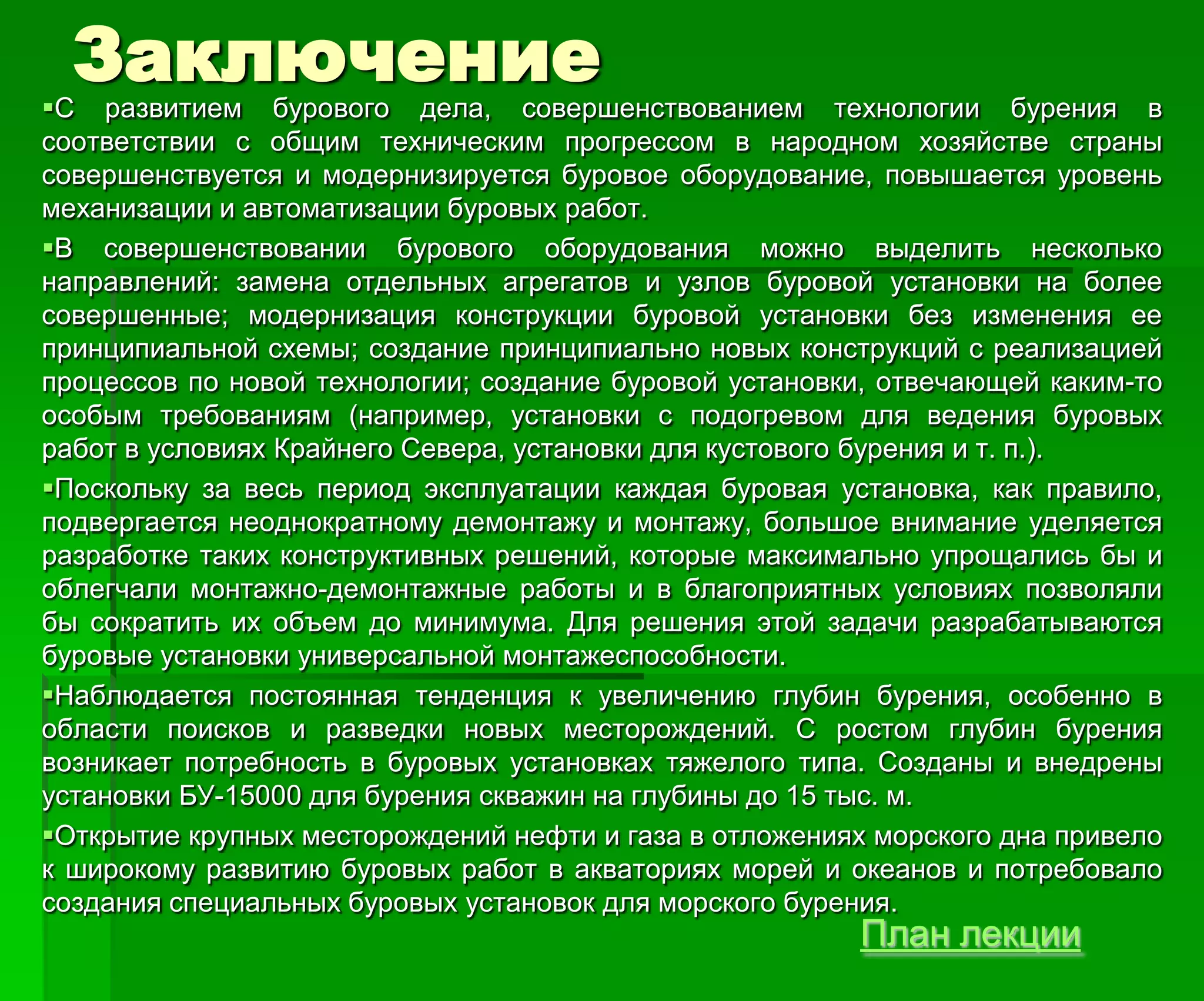 Заключение
С развитием бурового дела, совершенствованием технологии бурения в
соответствии с общим техническим прогрессом в народном хозяйстве страны
совершенствуется и модернизируется буровое оборудование, повышается уровень
механизации и автоматизации буровых работ.
В совершенствовании бурового оборудования можно выделить несколько
направлений: замена отдельных агрегатов и узлов буровой установки на более
совершенные; модернизация конструкции буровой установки без изменения ее
принципиальной схемы; создание принципиально новых конструкций с реализацией
процессов по новой технологии; создание буровой установки, отвечающей каким-то
особым требованиям (например, установки с подогревом для ведения буровых
работ в условиях Крайнего Севера, установки для кустового бурения и т. п.).
Поскольку за весь период эксплуатации каждая буровая установка, как правило,
подвергается неоднократному демонтажу и монтажу, большое внимание уделяется
разработке таких конструктивных решений, которые максимально упрощались бы и
облегчали монтажно-демонтажные работы и в благоприятных условиях позволяли
бы сократить их объем до минимума. Для решения этой задачи разрабатываются
буровые установки универсальной монтажеспособности.
Наблюдается постоянная тенденция к увеличению глубин бурения, особенно в
области поисков и разведки новых месторождений. С ростом глубин бурения
возникает потребность в буровых установках тяжелого типа. Созданы и внедрены
установки БУ-15000 для бурения скважин на глубины до 15 тыс. м.
Открытие крупных месторождений нефти и газа в отложениях морского дна привело
к широкому развитию буровых работ в акваториях морей и океанов и потребовало
создания специальных буровых установок для морского бурения.
План лекции
 