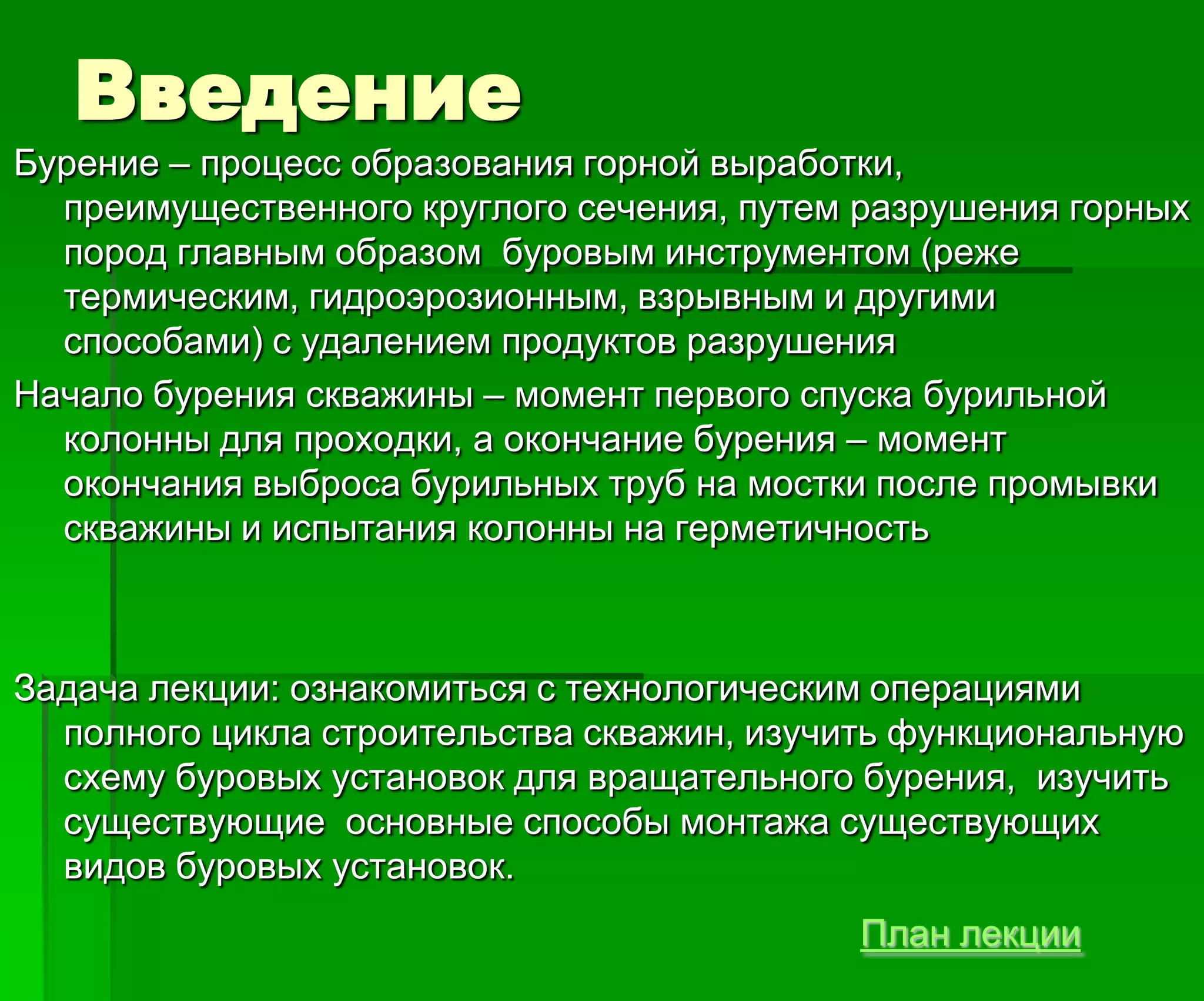 Введение
Бурение – процесс образования горной выработки,
преимущественного круглого сечения, путем разрушения горных
пород главным образом буровым инструментом (реже
термическим, гидроэрозионным, взрывным и другими
способами) с удалением продуктов разрушения
Начало бурения скважины – момент первого спуска бурильной
колонны для проходки, а окончание бурения – момент
окончания выброса бурильных труб на мостки после промывки
скважины и испытания колонны на герметичность
Задача лекции: ознакомиться с технологическим операциями
полного цикла строительства скважин, изучить функциональную
схему буровых установок для вращательного бурения, изучить
существующие основные способы монтажа существующих
видов буровых установок.
План лекции
 