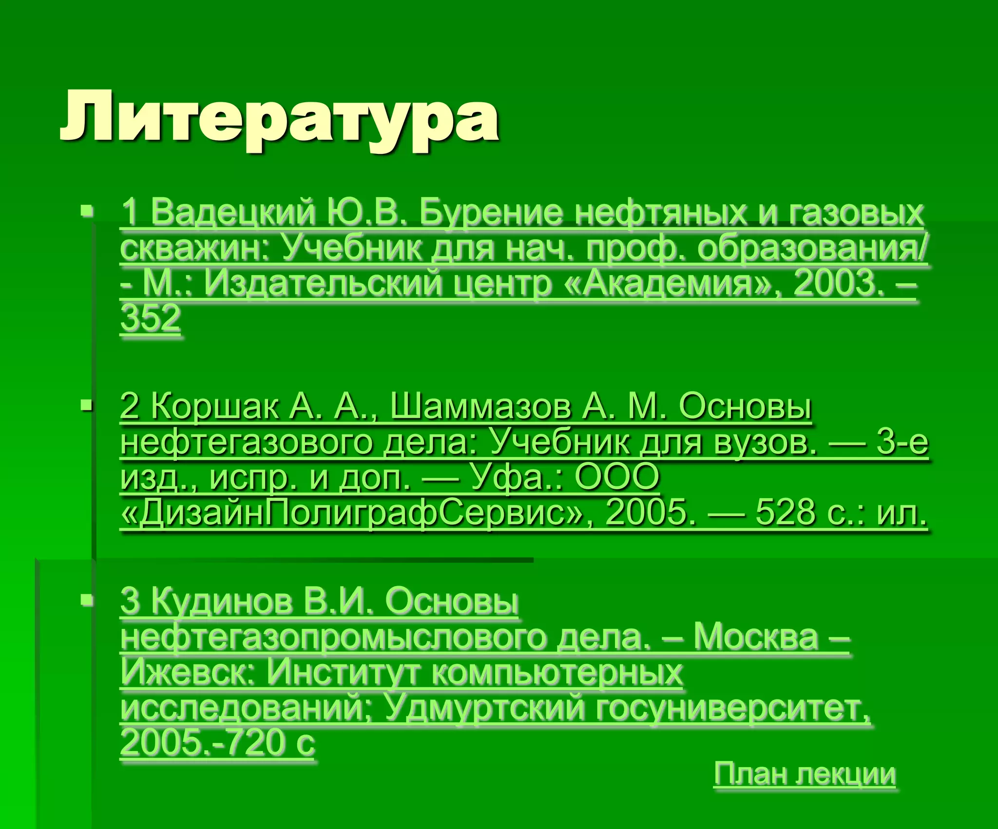 Литература
План лекции
 1 Вадецкий Ю.В. Бурение нефтяных и газовых
скважин: Учебник для нач. проф. образования/
- М.: Издательский центр «Академия», 2003. –
352
 2 Коршак А. А., Шаммазов А. М. Основы
нефтегазового дела: Учебник для вузов. — 3-е
изд., испр. и доп. — Уфа.: ООО
«ДизайнПолиграфСервис», 2005. — 528 с.: ил.
 3 Кудинов В.И. Основы
нефтегазопромыслового дела. – Москва –
Ижевск: Институт компьютерных
исследований; Удмуртский госуниверситет,
2005.-720 с
 