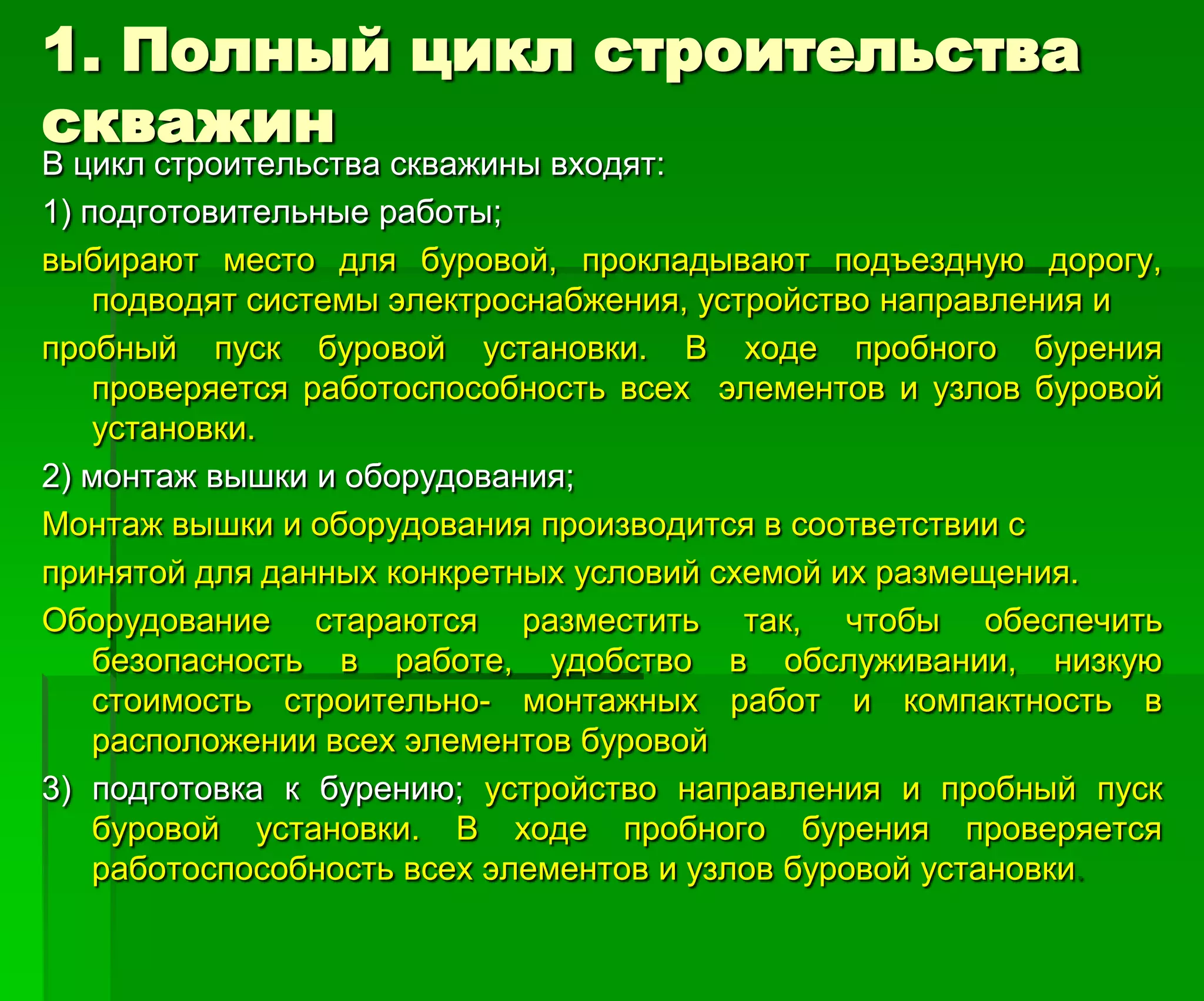 1. Полный цикл строительства
скважин
В цикл строительства скважины входят:
1) подготовительные работы;
выбирают место для буровой, прокладывают подъездную дорогу,
подводят системы электроснабжения, устройство направления и
пробный пуск буровой установки. В ходе пробного бурения
проверяется работоспособность всех элементов и узлов буровой
установки.
2) монтаж вышки и оборудования;
Монтаж вышки и оборудования производится в соответствии с
принятой для данных конкретных условий схемой их размещения.
Оборудование стараются разместить так, чтобы обеспечить
безопасность в работе, удобство в обслуживании, низкую
стоимость строительно- монтажных работ и компактность в
расположении всех элементов буровой
3) подготовка к бурению; устройство направления и пробный пуск
буровой установки. В ходе пробного бурения проверяется
работоспособность всех элементов и узлов буровой установки.
 