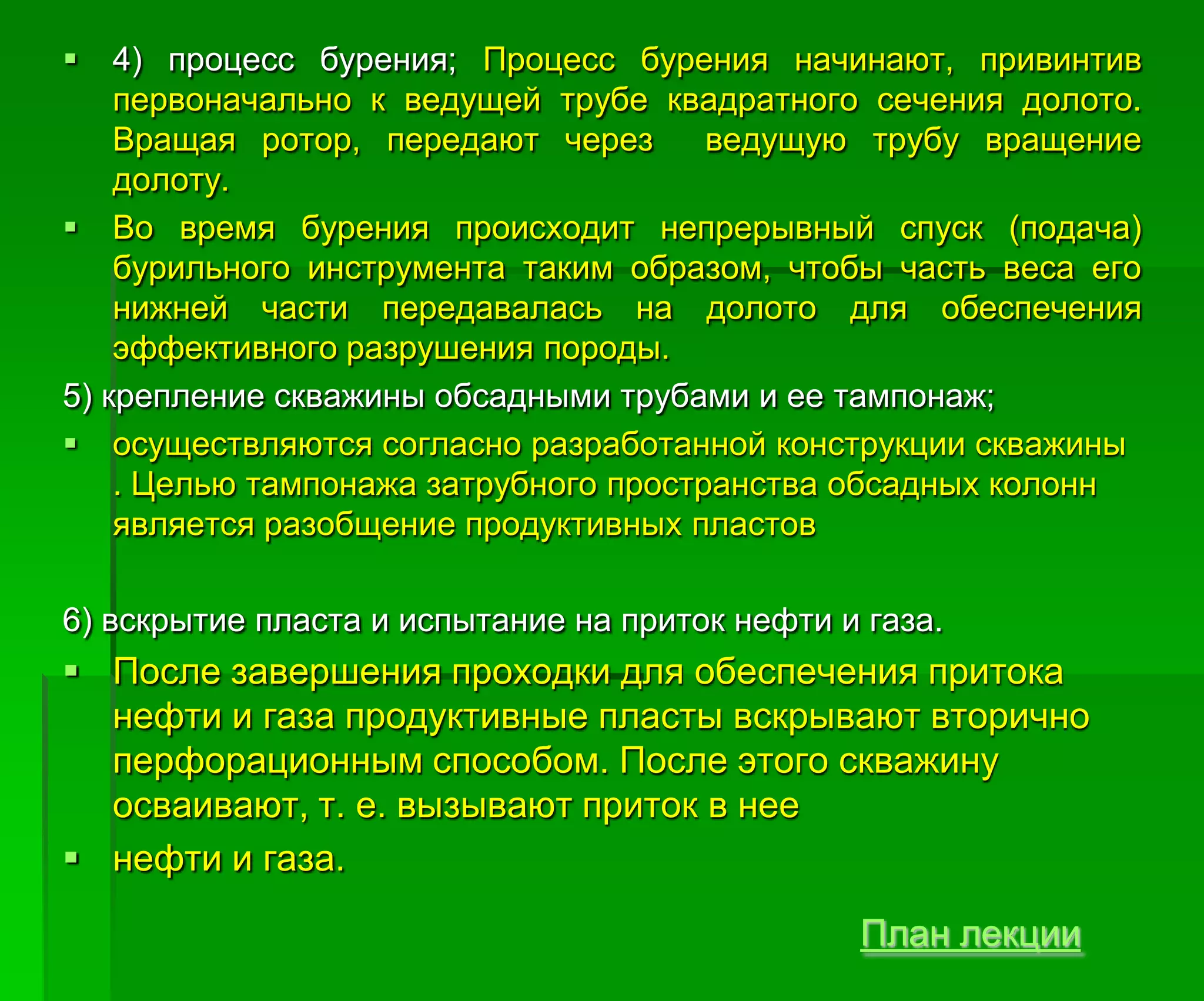  4) процесс бурения; Процесс бурения начинают, привинтив
первоначально к ведущей трубе квадратного сечения долото.
Вращая ротор, передают через ведущую трубу вращение
долоту.
 Во время бурения происходит непрерывный спуск (подача)
бурильного инструмента таким образом, чтобы часть веса его
нижней части передавалась на долото для обеспечения
эффективного разрушения породы.
5) крепление скважины обсадными трубами и ее тампонаж;
 осуществляются согласно разработанной конструкции скважины
. Целью тампонажа затрубного пространства обсадных колонн
является разобщение продуктивных пластов
6) вскрытие пласта и испытание на приток нефти и газа.
 После завершения проходки для обеспечения притока
нефти и газа продуктивные пласты вскрывают вторично
перфорационным способом. После этого скважину
осваивают, т. е. вызывают приток в нее
 нефти и газа.
План лекции
 