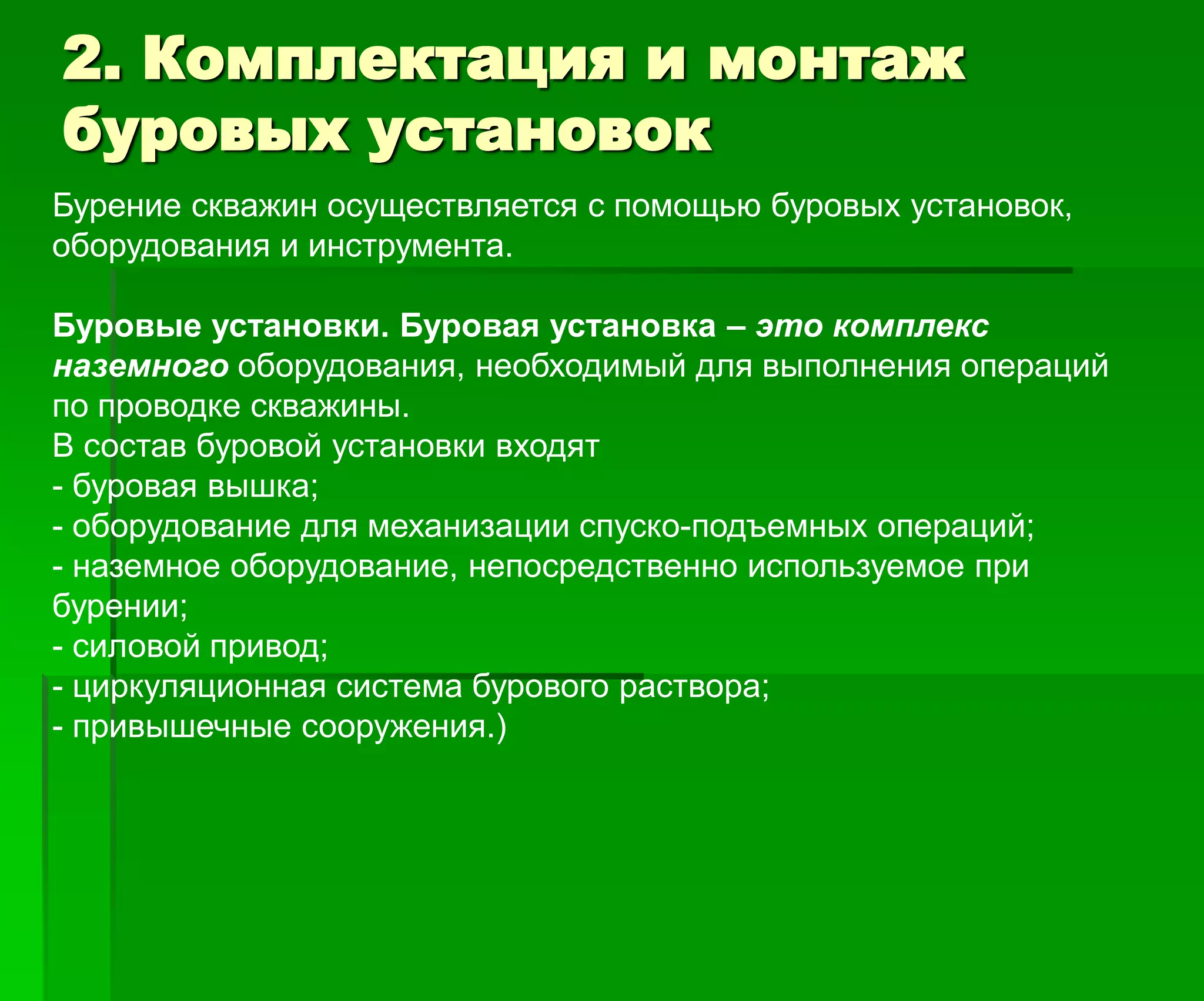 2. Комплектация и монтаж
буровых установок
Бурение скважин осуществляется с помощью буровых установок,
оборудования и инструмента.
Буровые установки. Буровая установка – это комплекс
наземного оборудования, необходимый для выполнения операций
по проводке скважины.
В состав буровой установки входят
- буровая вышка;
- оборудование для механизации спуско-подъемных операций;
- наземное оборудование, непосредственно используемое при
бурении;
- силовой привод;
- циркуляционная система бурового раствора;
- привышечные сооружения.)
 