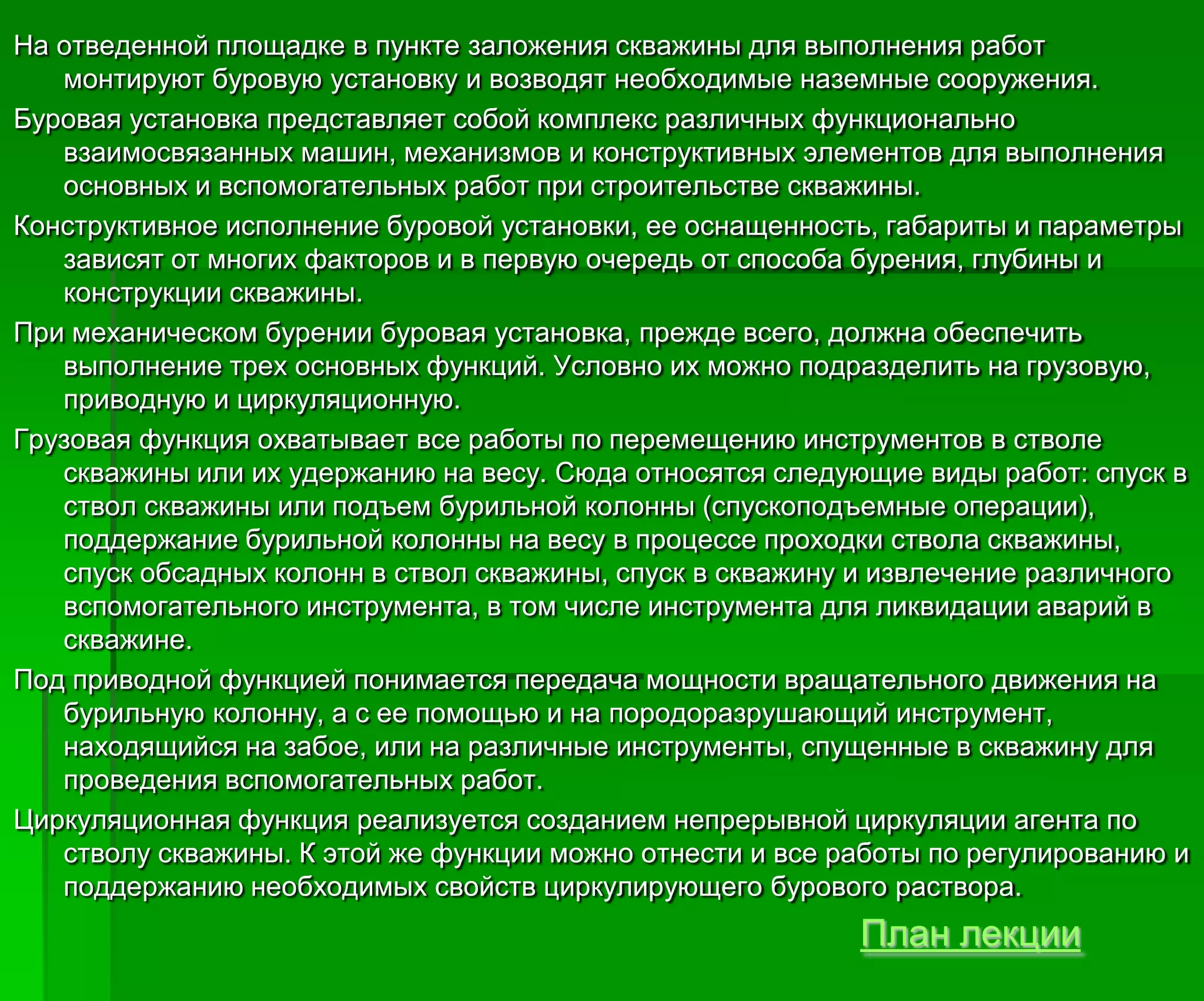 На отведенной площадке в пункте заложения скважины для выполнения работ
монтируют буровую установку и возводят необходимые наземные сооружения.
Буровая установка представляет собой комплекс различных функционально
взаимосвязанных машин, механизмов и конструктивных элементов для выполнения
основных и вспомогательных работ при строительстве скважины.
Конструктивное исполнение буровой установки, ее оснащенность, габариты и параметры
зависят от многих факторов и в первую очередь от способа бурения, глубины и
конструкции скважины.
При механическом бурении буровая установка, прежде всего, должна обеспечить
выполнение трех основных функций. Условно их можно подразделить на грузовую,
приводную и циркуляционную.
Грузовая функция охватывает все работы по перемещению инструментов в стволе
скважины или их удержанию на весу. Сюда относятся следующие виды работ: спуск в
ствол скважины или подъем бурильной колонны (спускоподъемные операции),
поддержание бурильной колонны на весу в процессе проходки ствола скважины,
спуск обсадных колонн в ствол скважины, спуск в скважину и извлечение различного
вспомогательного инструмента, в том числе инструмента для ликвидации аварий в
скважине.
Под приводной функцией понимается передача мощности вращательного движения на
бурильную колонну, а с ее помощью и на породоразрушающий инструмент,
находящийся на забое, или на различные инструменты, спущенные в скважину для
проведения вспомогательных работ.
Циркуляционная функция реализуется созданием непрерывной циркуляции агента по
стволу скважины. К этой же функции можно отнести и все работы по регулированию и
поддержанию необходимых свойств циркулирующего бурового раствора.
План лекции
 