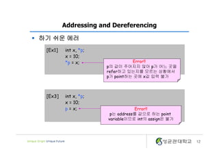 12
Addressing and Dereferencing
[Ex1] int x, *p;
x = 10;
*p = x;
[Ex3] int x, *p;
x = 10;
p = x;
Error!!
p의 값이 주어지지 않아 p가 어느 곳을
refer하고 있는지를 모르는 상황에서
p가 point하는 곳에 x값 입력 불가
Error!!
p는 address를 값으로 하는 point
variable이므로 int의 assign은 불가
§ 하기 쉬운 에러
 