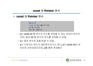 14
const 와 Pointer 변수
§ const 와 Pointer 변수
– p는 const int 형 변수의 주소를 저장할 수 있는 포인터 변수이
지만, 일반 int 형 변수의 주소를 저장할 수 있음.
– a는 일반 변수로 값을 바꿀 수 있음.
– p가 가르키는 변수가 일반변수이기는 하나, p가 const int의 포
인터로 선언되었으므로, p를 통한 변경불가
int a = 7;
const int *p = &a; // 가능
a = 8 ; //가능
*p = 9 ; //불가능
 