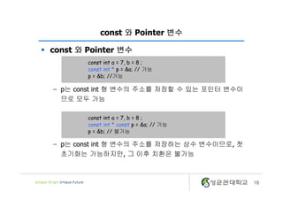 16
const 와 Pointer 변수
§ const 와 Pointer 변수
– p는 const int 형 변수의 주소를 저장할 수 있는 포인터 변수이
므로 모두 가능
– p는 const int 형 변수의 주소를 저장하는 상수 변수이므로, 첫
초기화는 가능하지만, 그 이후 치환은 불가능
const int a = 7, b = 8 ;
const int * p = &a; // 가능
p = &b; //가능
const int a = 7, b = 8 ;
const int * const p = &a; // 가능
p = &b; // 불가능
 