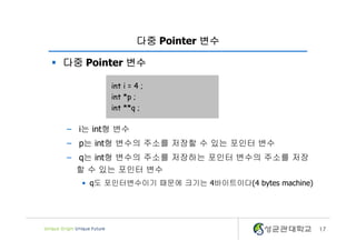 17
다중 Pointer 변수
§ 다중 Pointer 변수
– i는 int형 변수
– p는 int형 변수의 주소를 저장할 수 있는 포인터 변수
– q는 int형 변수의 주소를 저장하는 포인터 변수의 주소를 저장
할 수 있는 포인터 변수
• q도 포인터변수이기 때문에 크기는 4바이트이다(4 bytes machine)
int i = 4 ;
int *p ;
int **q ;
 