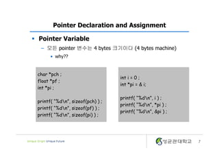 7
Pointer Declaration and Assignment
§ Pointer Variable
– 모든 pointer 변수는 4 bytes 크기이다 (4 bytes machine)
• why??
char *pch ;
float *pf ;
int *pi ;
printf( “%dn”, sizeof(pch) ) ;
printf( “%dn”, sizeof(pf) ) ;
printf( “%dn”, sizeof(pi) ) ;
int i = 0 ;
int *pi = & i;
printf( “%dn”, i ) ;
printf( “%dn”, *pi ) ;
printf( “%dn”, &pi ) ;
 