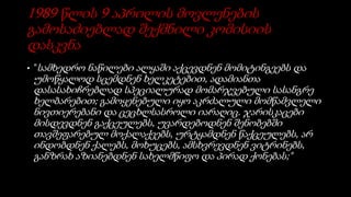 1989 წლის 9 აპრილის მოვლენების
გამოსაძიებლად შექმნილი კომისიის
დასკვნა
• "სამხედრო ნაწილები ალყაში აქცევდნენ მომიტინგეებს და
უმოწყალოდ სცემდნენ ხელკეტებით, ადამიანთა
დასასახიჩრებლად სპეციალურად მომარჯვებული სასანგრე
ხელბარებით; გამოყენებული იყო აკრძალული მომწამვლელი
ნივთიერებანი და ცეცხლსასროლი იარაღიც. ჯარისკაცები
მისდევდნენ გაქცეულებს, უვარდებოდნენ შენობებში
თავშეფარებულ მოქალაქეებს, ურტყამდნენ წაქცეულებს, არ
ინდობდნენ ქალებს, მოხუცებს, ამსხვრევდნენ ვიტრინებს,
განზრახ აზიანებდნენ სახელმწიფო და პირად ქონებას;"
 