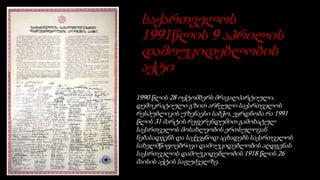 საქართველოს
1991წლის 9 აპრილის
დამოუკიდებლობის
აქტი
1990 წლის 28 ოქტომბერს მრავალპარტიული,
დემოკრატიული გზით არჩეული საქართველოს
რესპუბლიკის უზენაესი საბჭო, ეყრდნობა რა 1991
წლის 31 მარტის რეფერენდუმით გამოხატულ
საქართველოს მოსახლეობის ერთსულოვან
ნებასადგენს და საქვეყნოდ აცხადებს საქართველოს
სახელმწიფოებრივი დამოუკიდებლობის აღდგენას
საქართველოს დამოუკიდებლობის 1918 წლის 26
მაისის აქტის საფუძველზე.
 